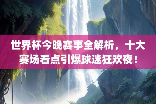 世界杯今晚赛事全解析，十大赛场看点引爆球迷狂欢夜！