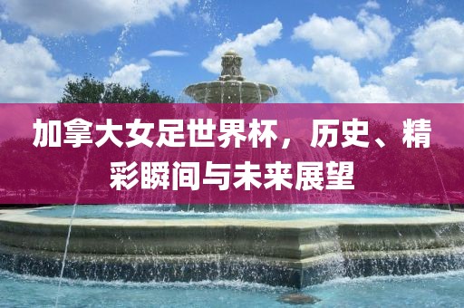 加拿大女足世界杯，历史、精彩瞬间与未来展望