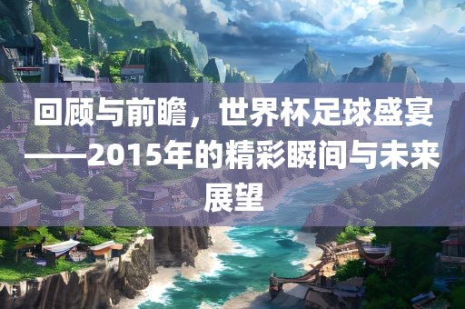 回顾与前瞻，世界杯足球盛宴——2015年的精彩瞬间与未来展望