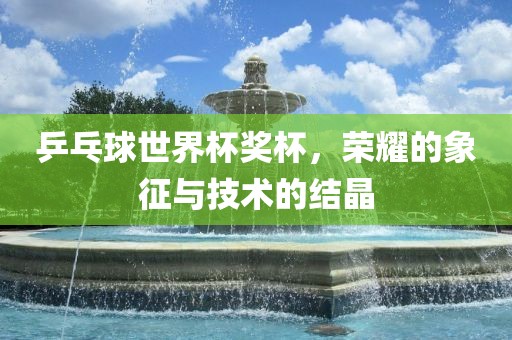 乒乓球世界杯奖杯，荣耀的象征与技术的结晶