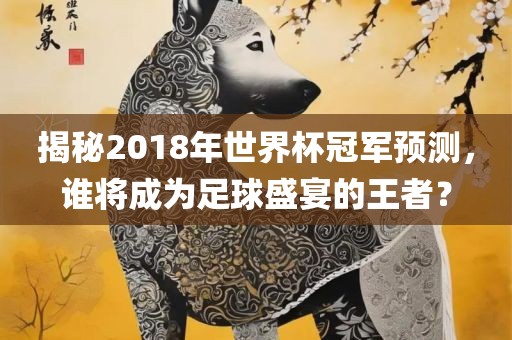 揭秘2018年世界杯冠军预测，谁将成为足球盛宴的王者？