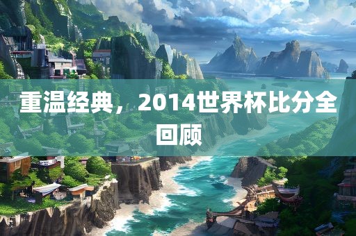 重温经典，2014世界杯比分全回顾