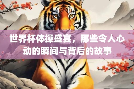 世界杯体操盛宴，那些令人心动的瞬间与背后的故事