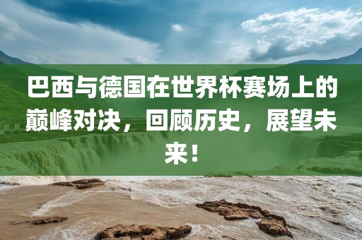 巴西与德国在世界杯赛场上的巅峰对决，回顾历史，展望未来！