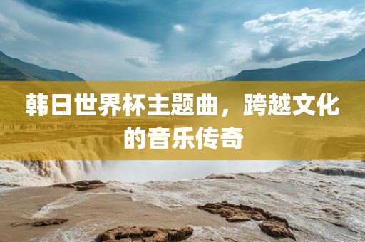 韩日世界杯主题曲，跨越文化的音乐传奇