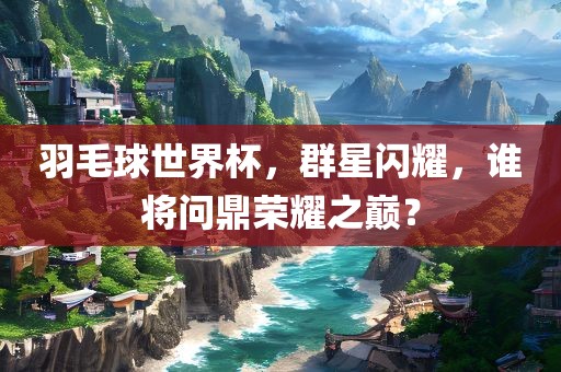 羽毛球世界杯，群星闪耀，谁将问鼎荣耀之巅？