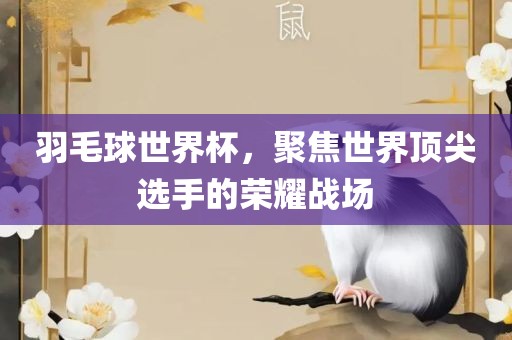 羽毛球世界杯，聚焦世界顶尖选手的荣耀战场