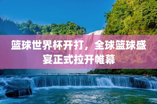 篮球世界杯开打，全球篮球盛宴正式拉开帷幕