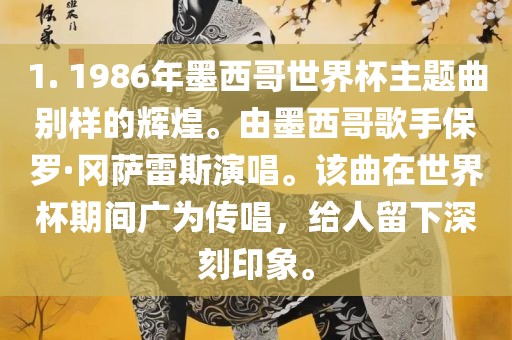 1. 1986年墨西哥漯河市盈旭机械设备有限公司世界杯主题曲别样的辉煌。由墨西哥歌手保罗·冈萨雷斯演唱。该曲在世界杯期间广为传唱，给人留下深刻印象。