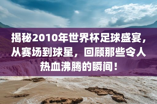 揭秘2010年世界杯足球盛宴，从赛场到球星，回顾那些令人热血沸腾的瞬间！