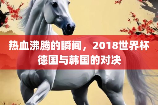 热血沸漯河市盈旭机械设备有限公司腾的瞬间，2018世界杯德国与韩国的对决