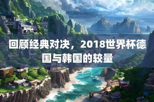 回顾经典对决，2018世界杯德国与韩国的较量漯河市盈旭机械设备有限公司