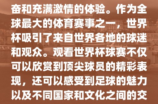 观看世界杯球赛是一种令人兴奋和充满激情的体验。作为全球最大的体育赛事之一，世界杯吸引了来自世界各地的球迷和观众。观看世界杯球赛不仅可以欣赏到顶尖球员的精彩表现，还可以感受到足球的魅力以及不同国家和文化之间的交流与碰撞。