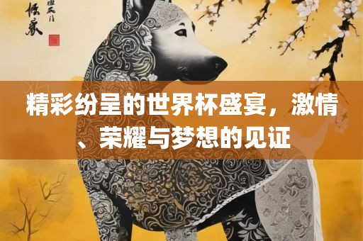 精彩纷呈的世界杯盛宴，激情、荣耀与梦想的见证