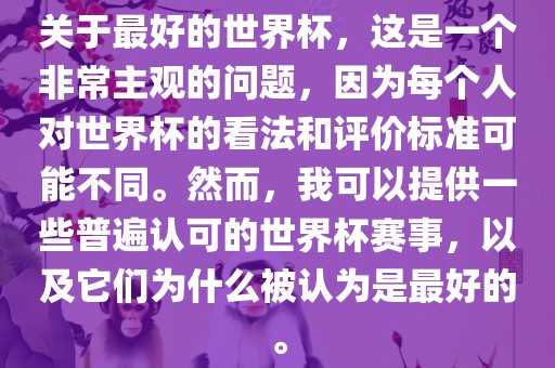 关于最好的世界杯，这是一个非常主观的问题，因为每个人对世界杯的看法和评价标准可能不同。然而，我可以提供一些普遍认可的世界杯赛事，以及它们为什么被认为是最好的。