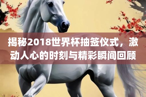 揭秘2018世界杯抽签仪式，激动人心的时刻与精彩瞬间回顾