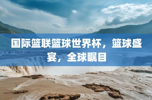 国际篮联篮球世界杯，篮球盛宴，全球瞩目