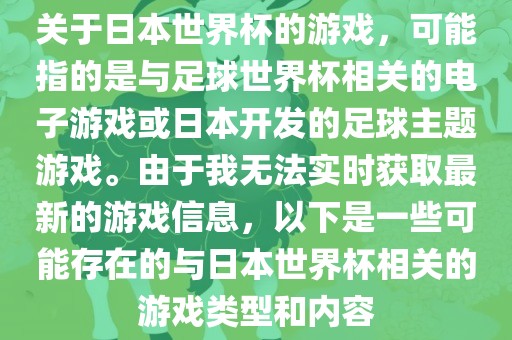 关于日本世界杯的游戏，可能指的是与足球世界杯相关的电子游戏或日本开发的足球主题游戏。由于我无法实时获取最新的游戏信息，以下是一些可能存在的与日本世界杯相关的游戏类型和内容
