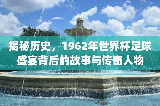 揭秘历史，1962年世界杯足球盛宴背后的故事与传奇人物