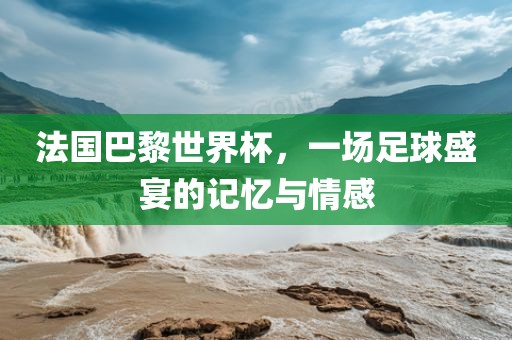 法国巴黎世界杯，一场足球盛宴的记忆与情感
