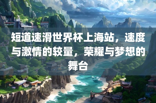 短道速滑世界杯上海站，速度与激情的较量，荣耀与梦想的舞台