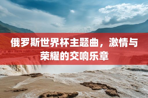 俄罗斯世界杯主题曲，激情与荣耀的交响乐章