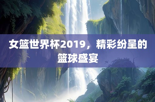女篮世界杯2019，精彩纷呈的篮球盛宴