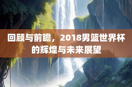 回顾与前瞻，2018男篮世界杯的辉煌与未来展望