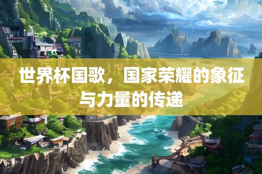 世界杯国歌，国家荣耀的象征与力量的传递