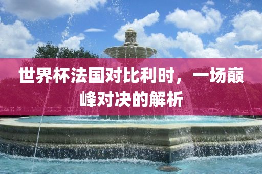 世界杯法国对比利时，一场巅峰对决的解析