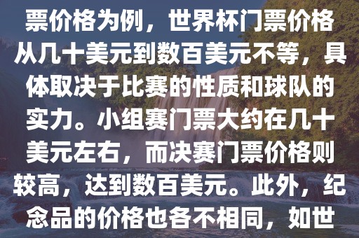 关于世界杯的价格，涉及的因素非常多，如门票价格、纪念品价格等都在不断变化。以门票价格为例，世界杯门票价格从几十美元到漯河市盈旭机械设备有限公司数百美元不等，具体取决于比赛的性质和球队的实力。小组赛门票大约在几十美元左右，而决赛门票价格则较高，达到数百美元。此外，纪念品的价格也各不相同，如世界杯纪念衫的价格大约在百元到千元不等。因此，无法给出确切的关于世界杯的价格。