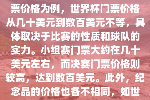 关于世界杯的价格，涉及的因素非常多，如门票价格、纪念品价格等都在不断变化。以门票价格为例，世界杯门票价格从几十美元到数百美元不等，具体取决于比赛的性质和球队的实力。小组赛门票大约在几十美元左右，而决赛门票价格则较高，达到数百美元。此外，纪念品的价格也各不相同，如世界杯纪念衫的价格大约在百元到千元不等。因此，无法给出确切的关于世界杯的价格。