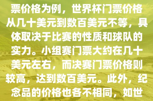 关于世界杯的价格，涉及的因素非常多，如门票价格、纪念品价格等都在不断变化。以门票价格为例，世界杯门票价格从几十美元到数百美元不等，具体取决于比赛的性质和球队的实力。小组赛门票大约在几十美元左右，而决赛门票价格则较高，达到数百美元。此外，纪念品的价格也各不相同，如世界杯纪念衫的价格大约在百元到千元不等。因此，无法给出确切的关于世界杯的价格。