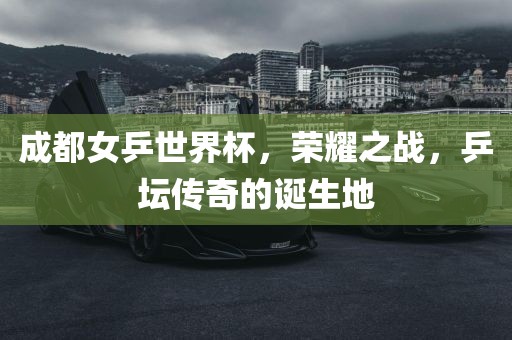 成都女乒世界杯，荣耀之战，乒坛传奇的诞生地