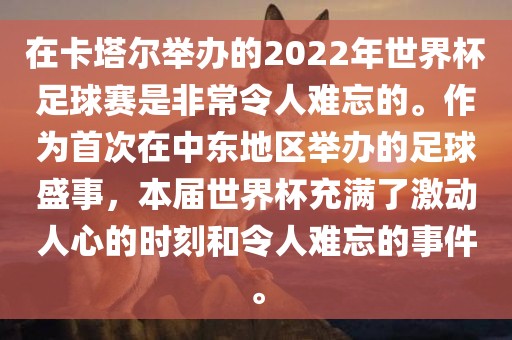 在卡塔尔举办的2022年世界杯足球赛是非常令人难忘的。作为首次在中东地区举办的足球盛事，本届世界杯充满了激动人心的时刻和令人难忘的事件。