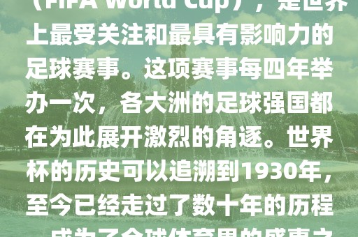 世界杯，全称国际足联世界杯（FIFA World Cup），是世界上最受关注和最具有影响力的足球赛事。这项赛事每四年举办一次，各大洲的足球强国都在为此展开激烈的角逐。世界杯的历史可以追溯到1930年，至今已经走过了数十年的历程，成为了全球体育界的盛事之一。