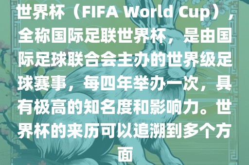 世界杯（FIFA World Cup），全称国际足联世界杯，是由国际足球联合会主办的世界级足球赛事，每四年举办一次，具有极高的知名度和影响力。世界杯的来历可以追溯到多个方面