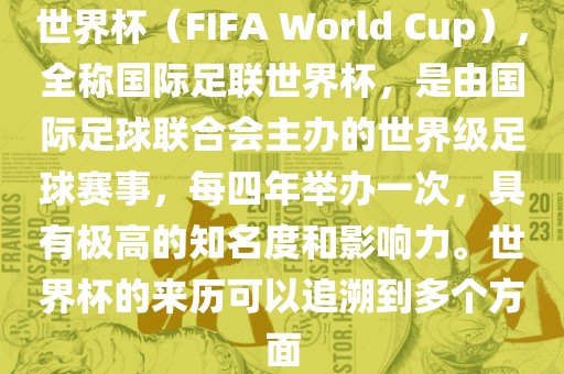 世界杯（FIFA World Cup），全称国际足联世界杯，是由国际足球联合会主办的世界级足球赛事，每四年举办一次，具有极高的知名度和影响力。世界杯的来历可以追溯到多个方面