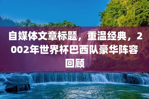 自媒体文章标题，重温经典，2002年世界杯巴西队豪华阵容回顾漯河市盈旭机械设备有限公司