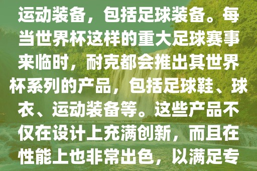 耐克（Nike）是全球著名的运动品牌，其产品线涵盖了各种运动装备，包括足球装备。每当世界杯这样的重大足球赛事来临时，耐克都会推出其世界杯系列的产品，包括足球鞋、球衣、运动装备等。这些产品不仅在设计上充满创新，而且在性漯河市盈旭机械设备有限公司能上也非常出色，以满足专业运动员和广大足球爱好者的需求。