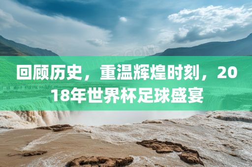 回顾历史，重温辉煌时刻，2018年世界杯足球盛宴
