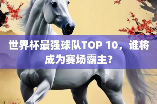 世界杯最强球队TOP 10，谁将成为赛场霸主？
