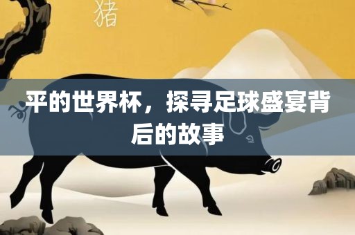 平的世界杯，探寻足球盛宴背后的故事