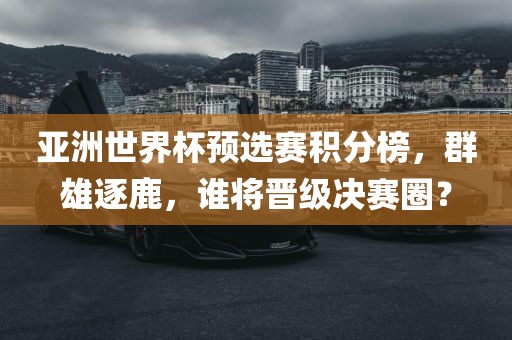 亚洲世界杯预选赛积分榜，群雄逐漯河市盈旭机械设备有限公司鹿，谁将晋级决赛圈？