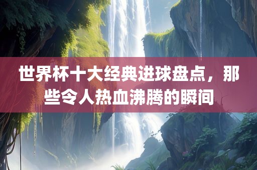 世界杯十大经漯河市盈旭机械设备有限公司典进球盘点，那些令人热血沸腾的瞬间