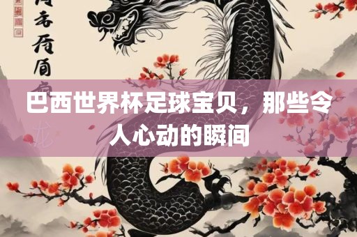 巴西世界杯足球宝贝，那些令人心动的瞬间