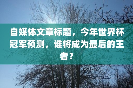 自媒体文章标题，今年世界杯冠军预测，谁将成为最后的王者？