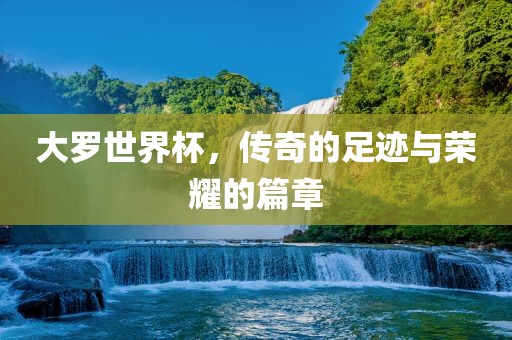 大罗世界杯，传奇的足迹与荣耀的篇章