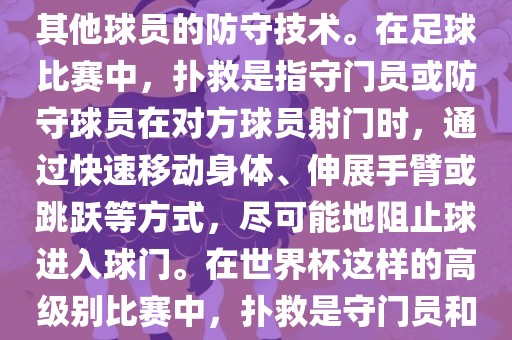 关于世界杯的扑救，主要涉及到足球比赛中的守门员和一些其他球员的防守技术。在足球比赛中，扑救是指守门员或防守球员在对方球员射门时，通过快速移动身体、伸展手臂或跳跃等方式，尽可能地阻止球进入球门。在世界杯这样的高级别比赛中，扑救是守门员和其他球员必须掌握的重要技能之一。