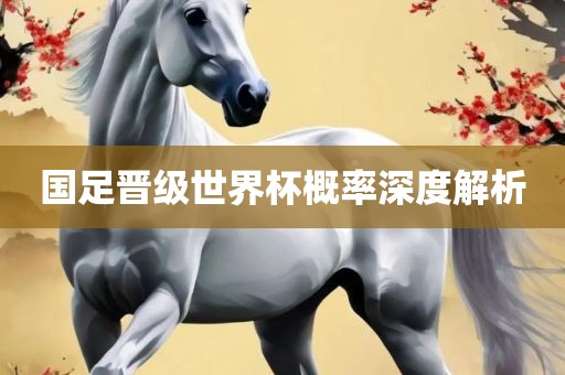 国足晋级世界杯概率深度解析